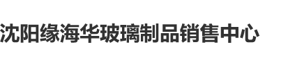 性屄屌网沈阳缘海华玻璃制品销售中心